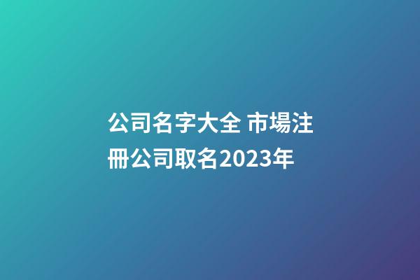公司名字大全 市場注冊公司取名2023年-第1張-公司起名-玄機派
